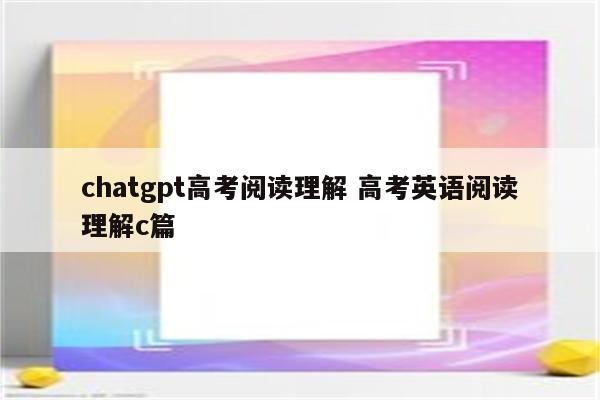 chatgpt高考阅读理解 高考英语阅读理解c篇