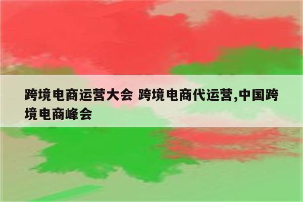 跨境电商运营大会 跨境电商代运营,中国跨境电商峰会