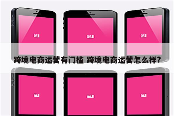 跨境电商运营有门槛 跨境电商运营怎么样?