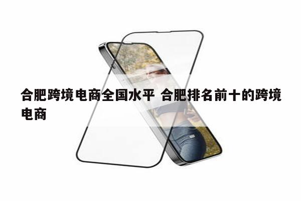 合肥跨境电商全国水平 合肥排名前十的跨境电商