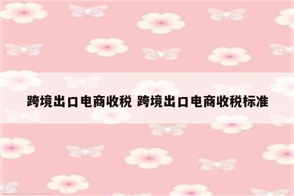 跨境出口电商收税 跨境出口电商收税标准