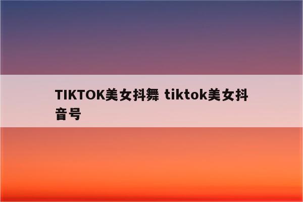 TIKTOK美女抖舞 tiktok美女抖音号
