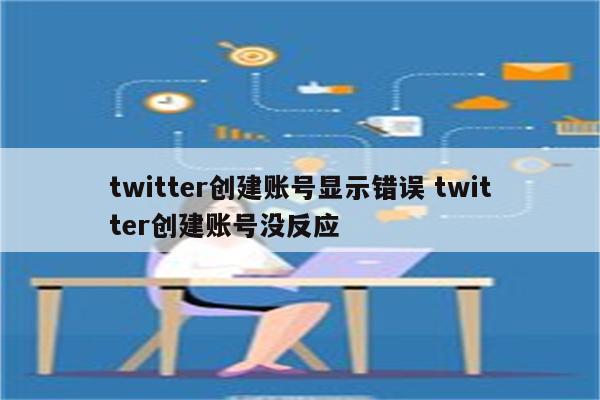 twitter创建账号显示错误 twitter创建账号没反应