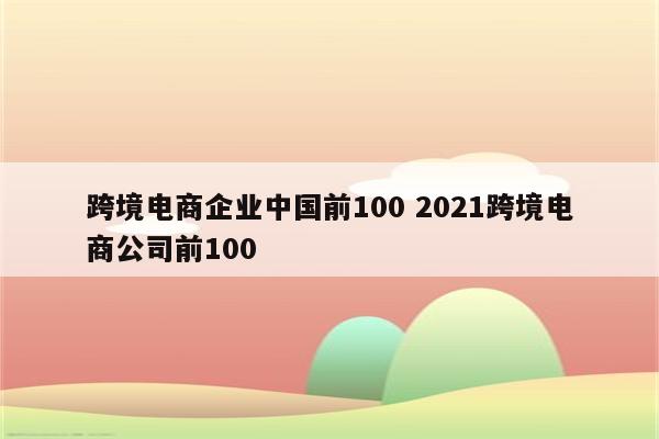 跨境电商企业中国前100 2021跨境电商公司前100