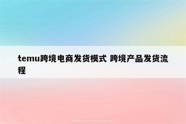 temu跨境电商发货模式 跨境产品发货流程