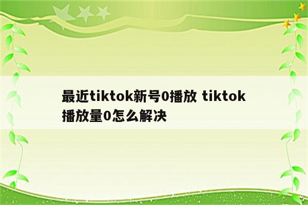 最近tiktok新号0播放 tiktok播放量0怎么解决