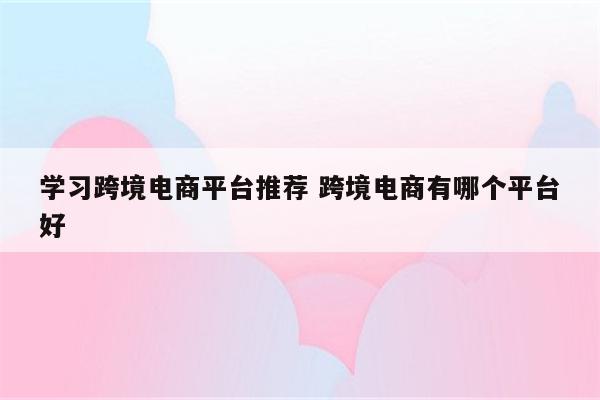 学习跨境电商平台推荐 跨境电商有哪个平台好
