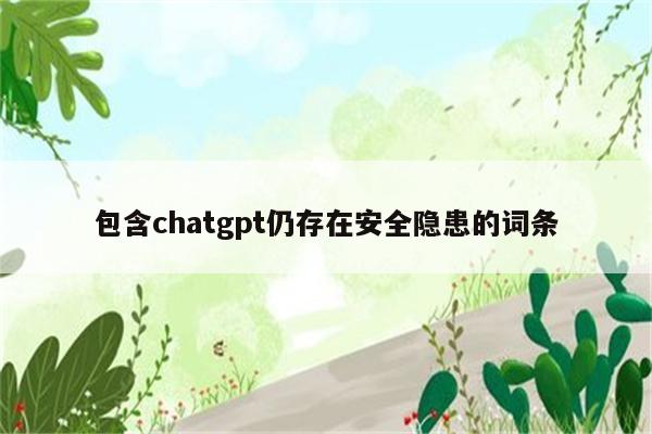 包含chatgpt仍存在安全隐患的词条