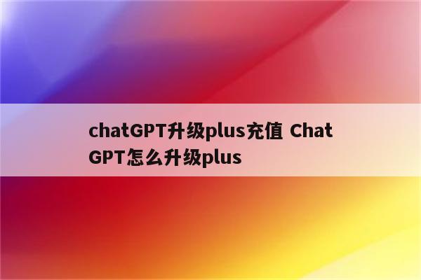 chatGPT升级plus充值 ChatGPT怎么升级plus