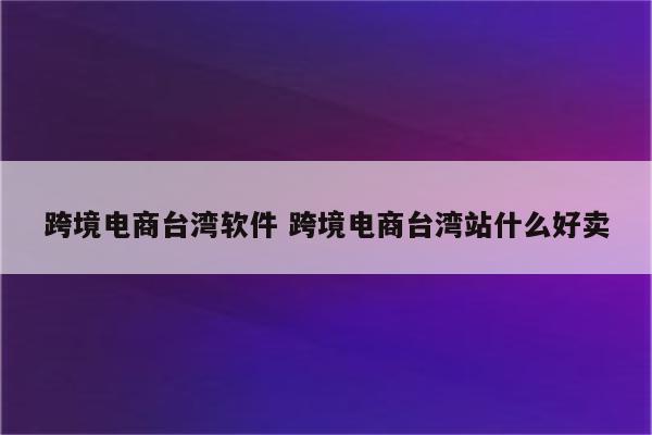 跨境电商台湾软件 跨境电商台湾站什么好卖