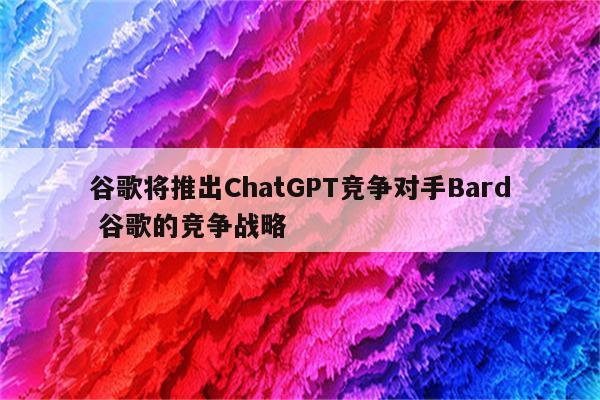 谷歌将推出ChatGPT竞争对手Bard 谷歌的竞争战略