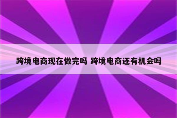 跨境电商现在做完吗 跨境电商还有机会吗