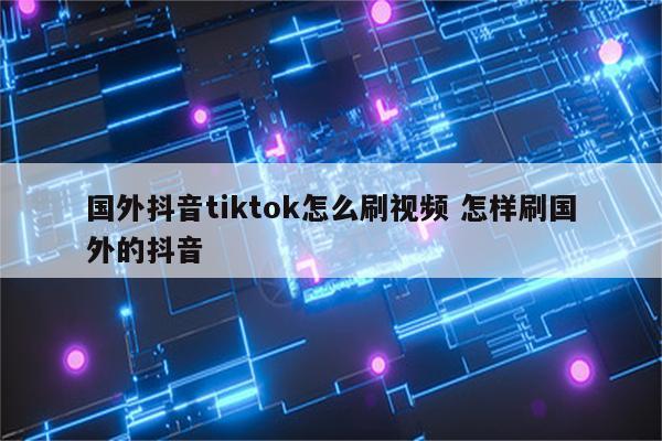 国外抖音tiktok怎么刷视频 怎样刷国外的抖音