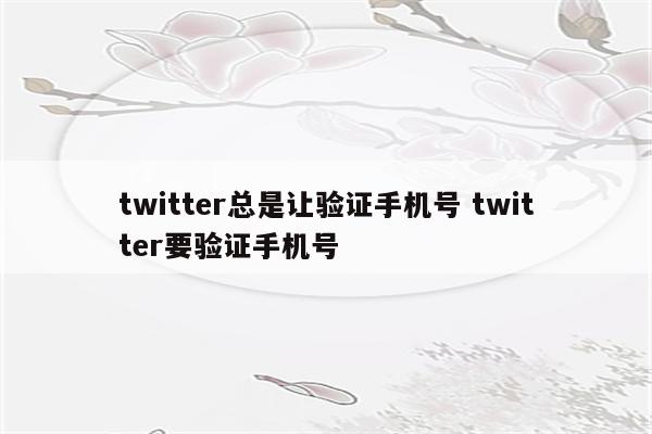 twitter总是让验证手机号 twitter要验证手机号