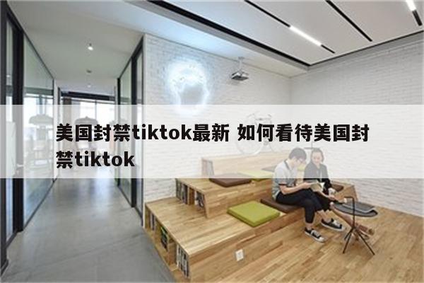美国封禁tiktok最新 如何看待美国封禁tiktok