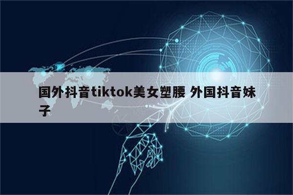 国外抖音tiktok美女塑腰 外国抖音妹子
