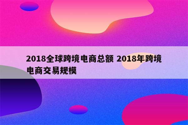 2018全球跨境电商总额 2018年跨境电商交易规模