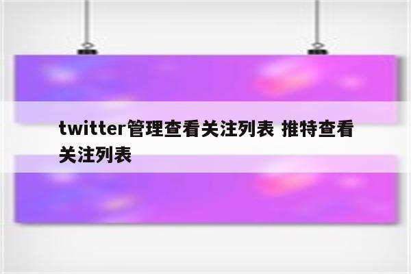 twitter管理查看关注列表 推特查看关注列表
