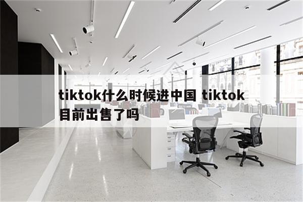 tiktok什么时候进中国 tiktok目前出售了吗