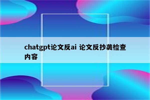 chatgpt论文反ai 论文反抄袭检查内容