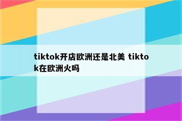 tiktok开店欧洲还是北美 tiktok在欧洲火吗