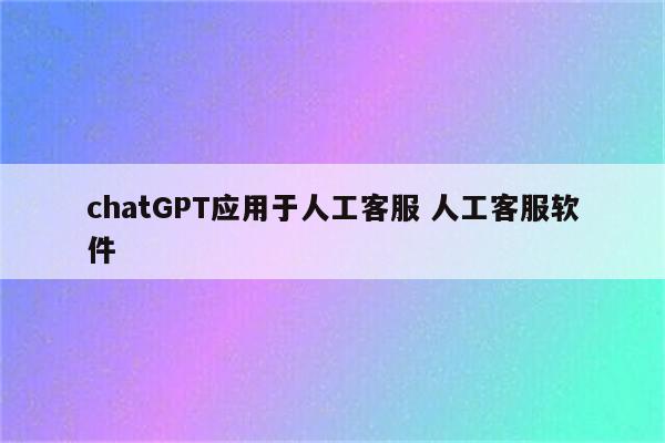 chatGPT应用于人工客服 人工客服软件