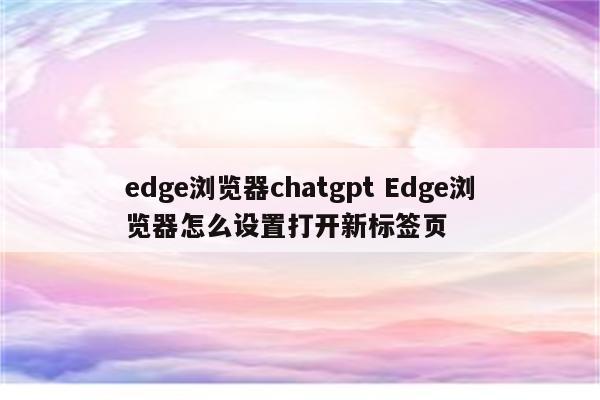 edge浏览器chatgpt Edge浏览器怎么设置打开新标签页