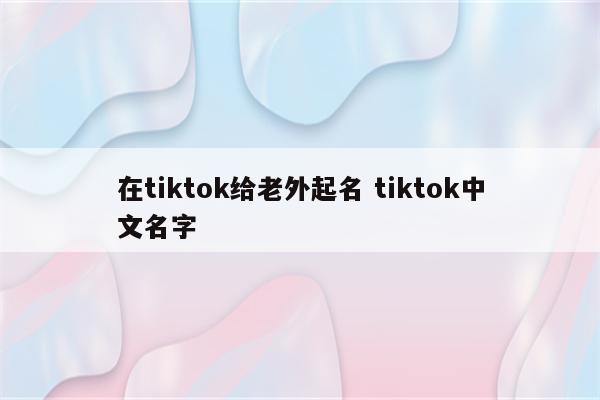 在tiktok给老外起名 tiktok中文名字