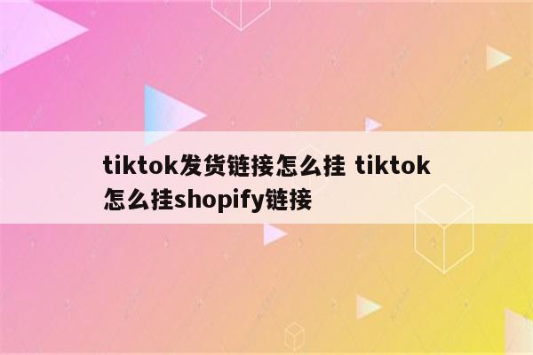 tiktok发货链接怎么挂 tiktok怎么挂shopify链接