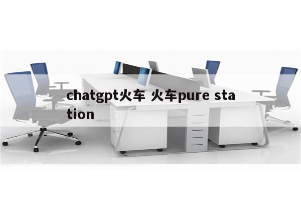 chatgpt火车 火车pure station