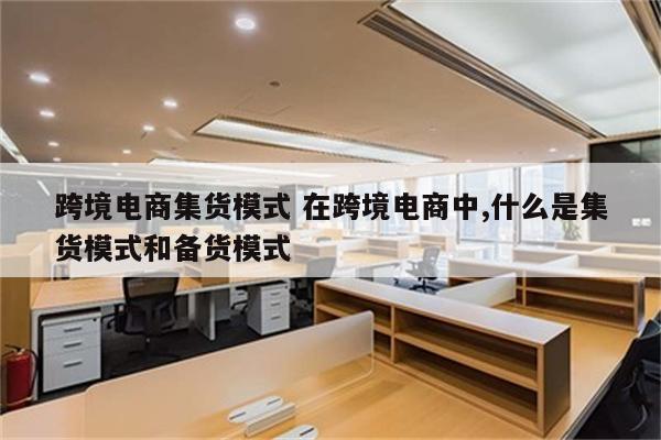 跨境电商集货模式 在跨境电商中,什么是集货模式和备货模式