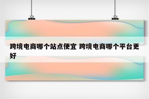 跨境电商哪个站点便宜 跨境电商哪个平台更好