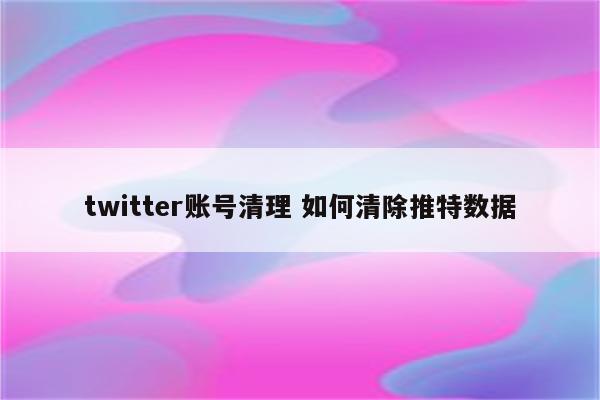 twitter账号清理 如何清除推特数据