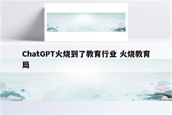 ChatGPT火烧到了教育行业 火烧教育局