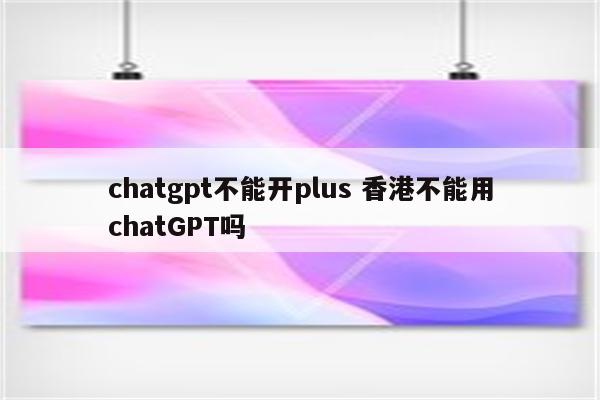 chatgpt不能开plus 香港不能用chatGPT吗