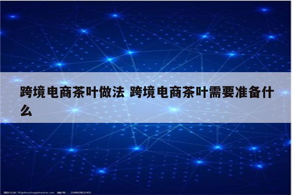 跨境电商茶叶做法 跨境电商茶叶需要准备什么