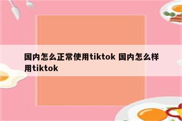 国内怎么正常使用tiktok 国内怎么样用tiktok