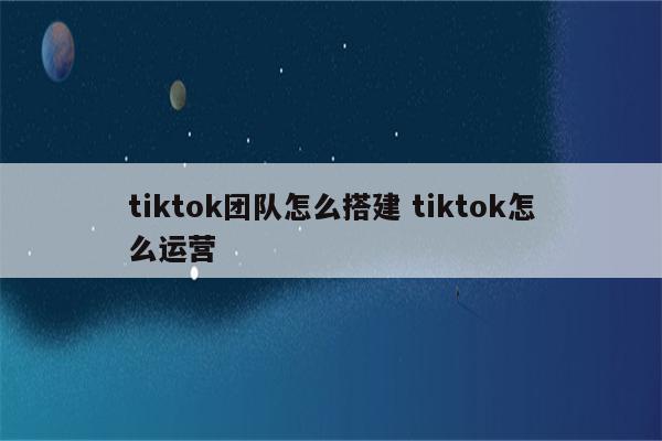 tiktok团队怎么搭建 tiktok怎么运营