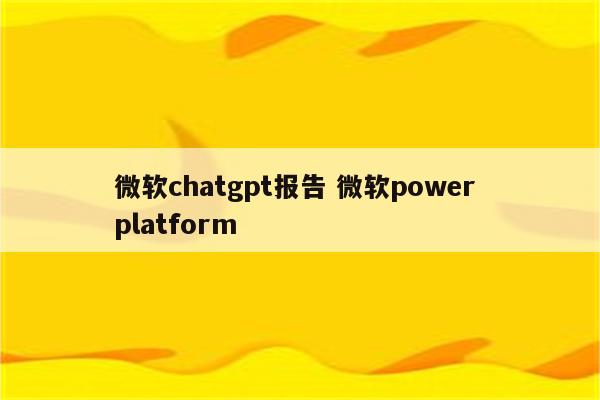 微软chatgpt报告 微软power platform