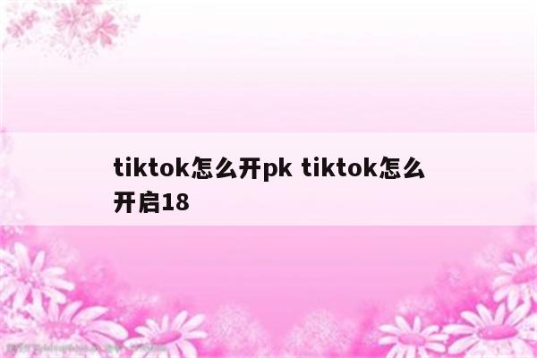 tiktok怎么开pk tiktok怎么开启18