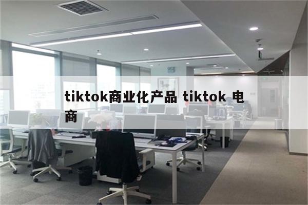 tiktok商业化产品 tiktok 电商