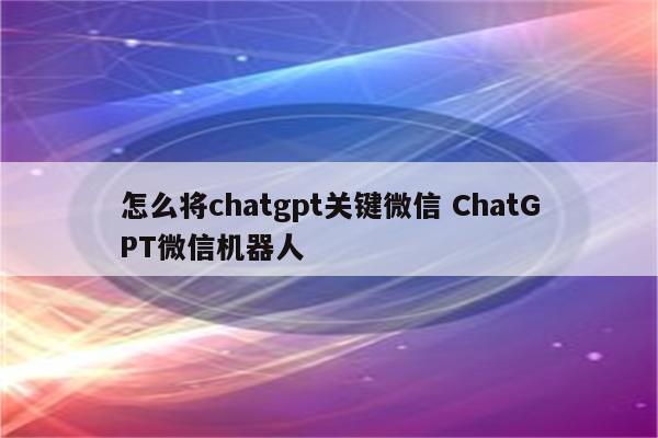 怎么将chatgpt关键微信 ChatGPT微信机器人