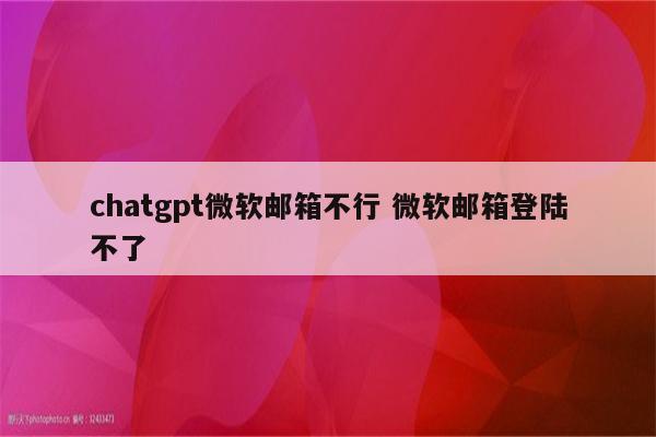 chatgpt微软邮箱不行 微软邮箱登陆不了