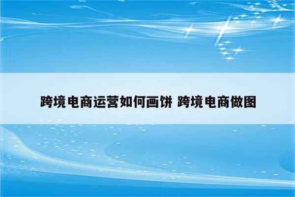跨境电商运营如何画饼 跨境电商做图