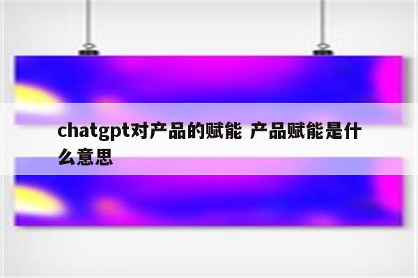 chatgpt对产品的赋能 产品赋能是什么意思