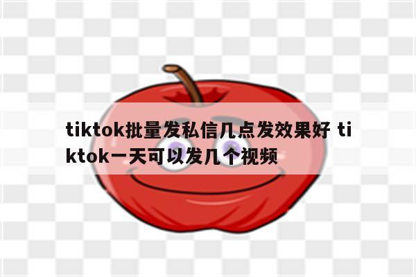 tiktok批量发私信几点发效果好 tiktok一天可以发几个视频