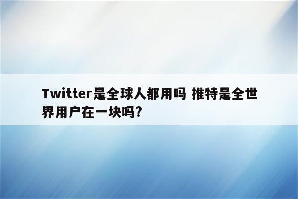 Twitter是全球人都用吗 推特是全世界用户在一块吗?