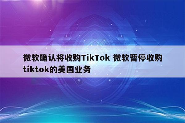 微软确认将收购TikTok 微软暂停收购tiktok的美国业务