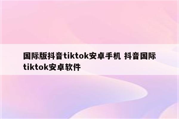国际版抖音tiktok安卓手机 抖音国际tiktok安卓软件
