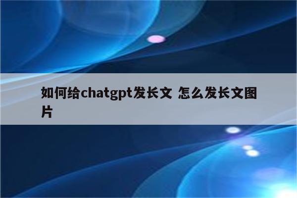 如何给chatgpt发长文 怎么发长文图片